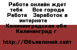 Работа онлайн ждет тебя!  - Все города Работа » Заработок в интернете   . Калининградская обл.,Калининград г.